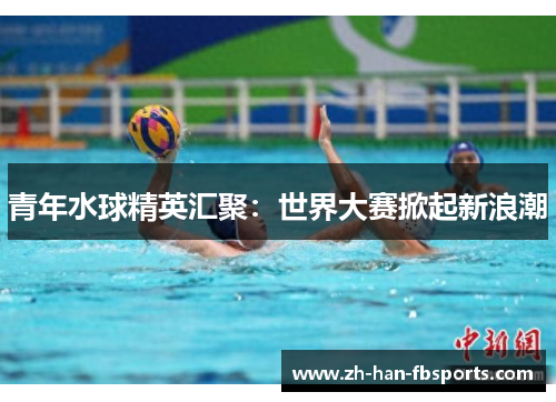 青年水球精英汇聚:世界大赛掀起新浪潮 青年水球精英汇聚:世界大赛掀起新浪潮