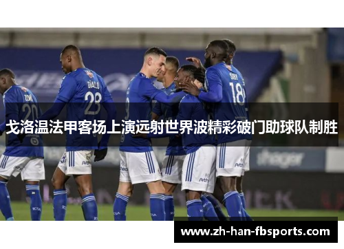 戈洛温法甲客场上演远射世界波精彩破门助球队制胜 戈洛温法甲客场上演远射世界波精彩破门助球队制胜