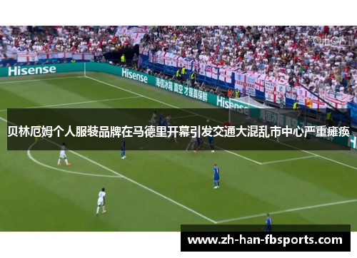 贝林厄姆个人服装品牌在马德里开幕引发交通大混乱市中心严重瘫痪